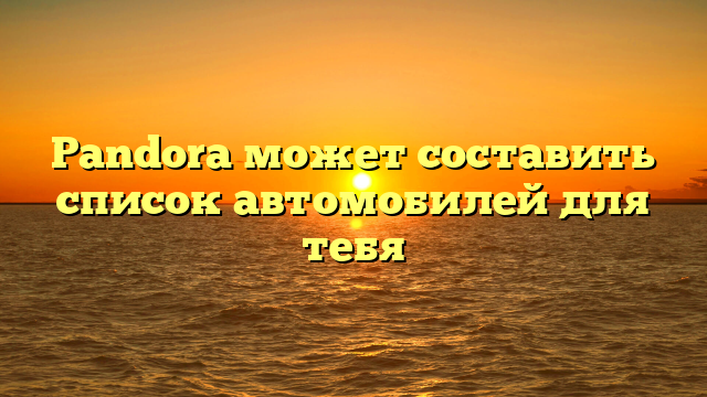 Pandora может составить список автомобилей для тебя
