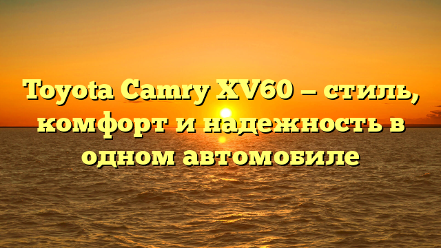 Toyota Camry XV60 — стиль, комфорт и надежность в одном автомобиле