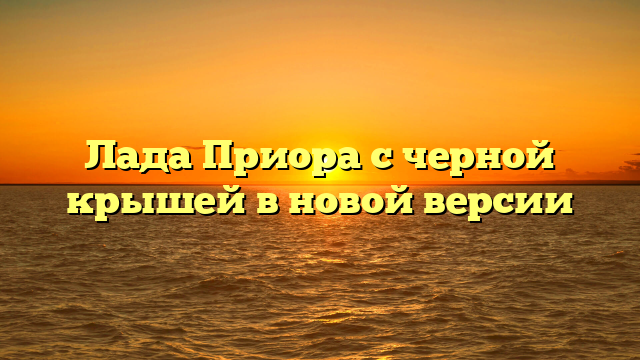 Лада Приора с черной крышей в новой версии
