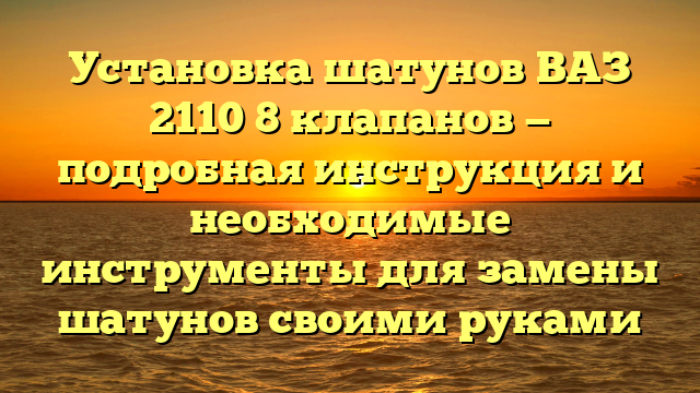 Установка шатунов ВАЗ 2110 8 клапанов — подробная инструкция и необходимые инструменты для замены шатунов своими руками