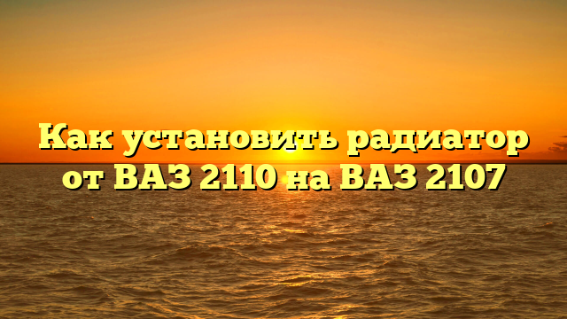 Как установить радиатор от ВАЗ 2110 на ВАЗ 2107