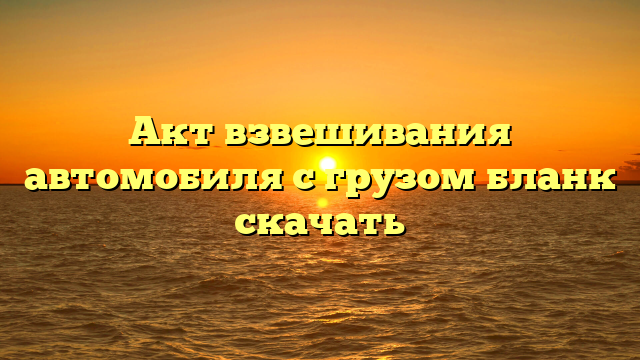 Акт взвешивания автомобиля с грузом бланк скачать